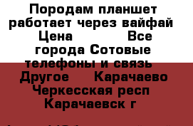 Породам планшет работает через вайфай › Цена ­ 5 000 - Все города Сотовые телефоны и связь » Другое   . Карачаево-Черкесская респ.,Карачаевск г.